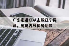 ag体育集团_广东宏远CBA击败辽宁男篮，周琦内线优势明显(广东宏远cba击败辽宁男篮,周琦内线优势明显吗)